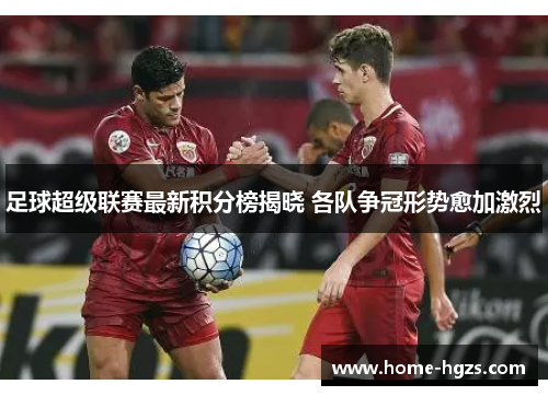 足球超级联赛最新积分榜揭晓 各队争冠形势愈加激烈